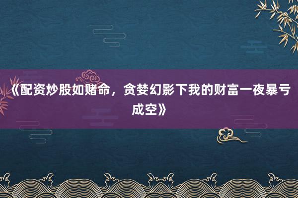 《配资炒股如赌命，贪婪幻影下我的财富一夜暴亏成空》