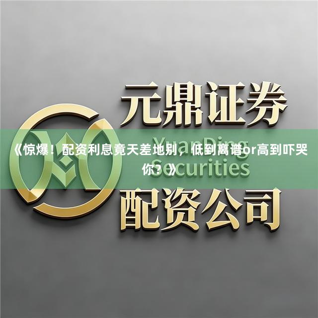 《惊爆！配资利息竟天差地别，低到离谱or高到吓哭你？》