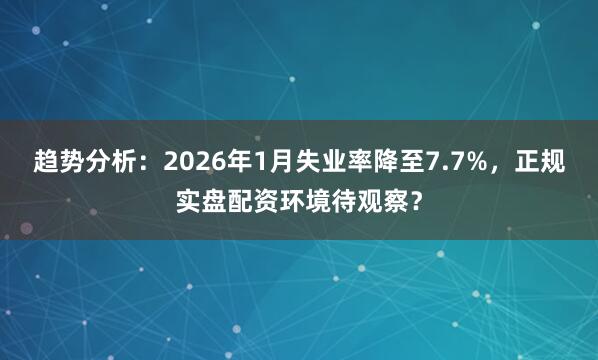 趋势分析：2026年1月失业率降至7.7%，正规实盘配资环境待观察？