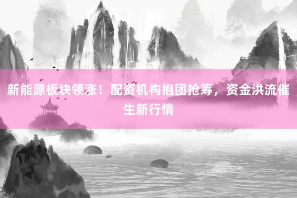 新能源板块领涨！配资机构抱团抢筹，资金洪流催生新行情