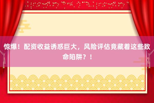 惊爆！配资收益诱惑巨大，风险评估竟藏着这些致命陷阱？！