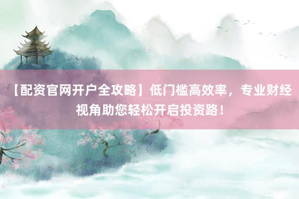 【配资官网开户全攻略】低门槛高效率，专业财经视角助您轻松开启投资路！
