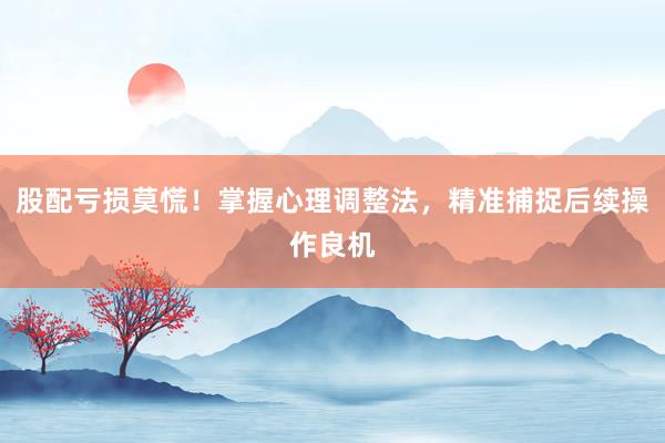 股配亏损莫慌！掌握心理调整法，精准捕捉后续操作良机