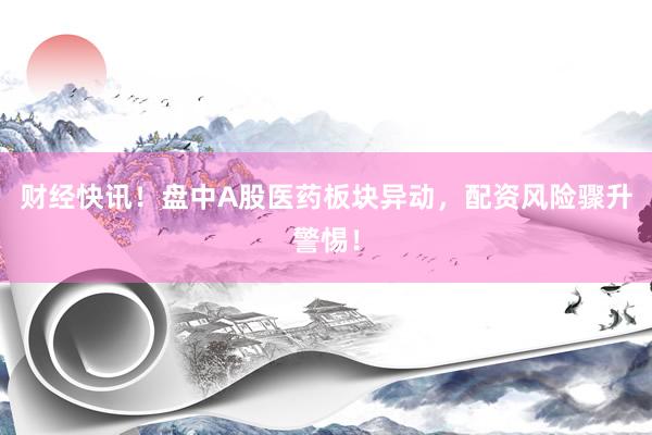 财经快讯！盘中A股医药板块异动，配资风险骤升警惕！