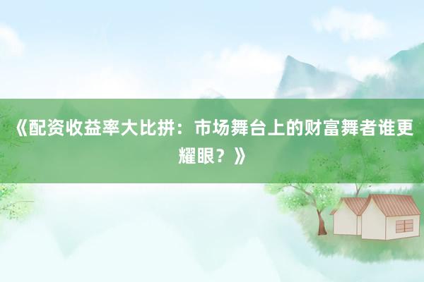 《配资收益率大比拼：市场舞台上的财富舞者谁更耀眼？》