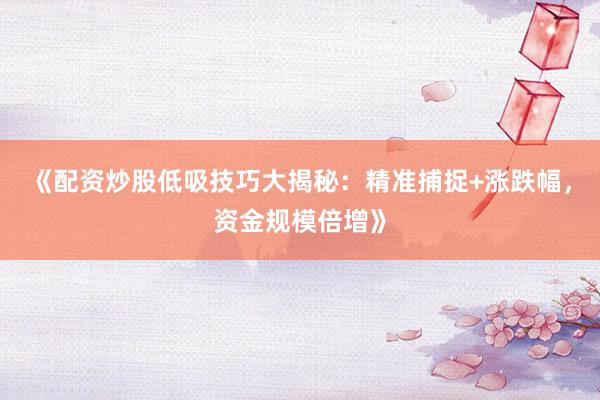 《配资炒股低吸技巧大揭秘：精准捕捉+涨跌幅，资金规模倍增》