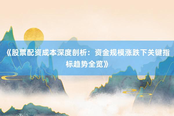 《股票配资成本深度剖析：资金规模涨跌下关键指标趋势全览》