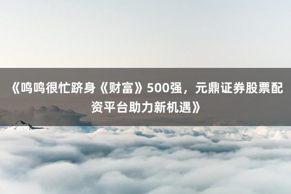 《鸣鸣很忙跻身《财富》500强，元鼎证券股票配资平台助力新机遇》