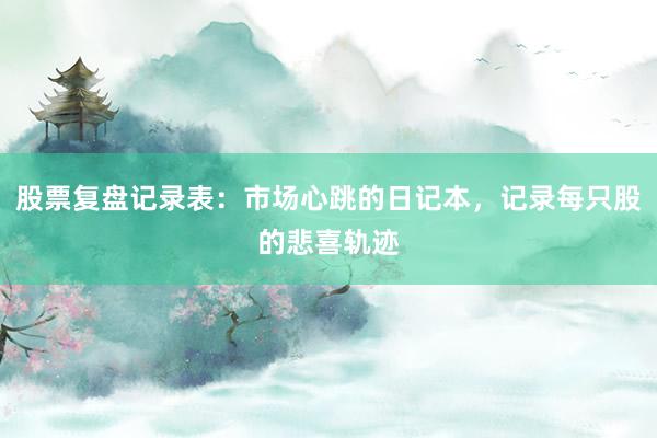 股票复盘记录表：市场心跳的日记本，记录每只股的悲喜轨迹