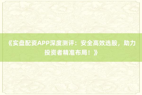 《实盘配资APP深度测评：安全高效选股，助力投资者精准布局！》