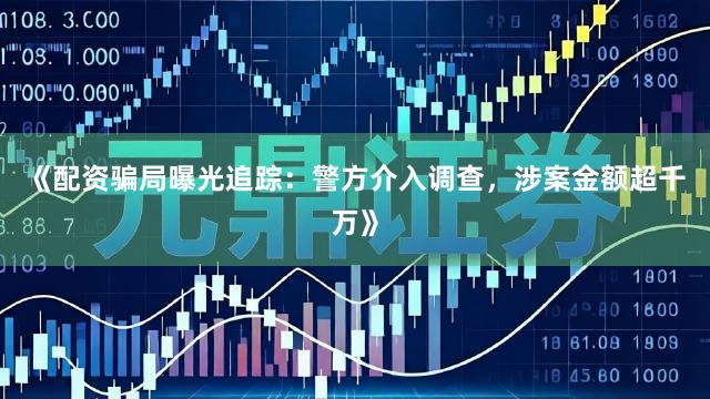 《配资骗局曝光追踪：警方介入调查，涉案金额超千万》
