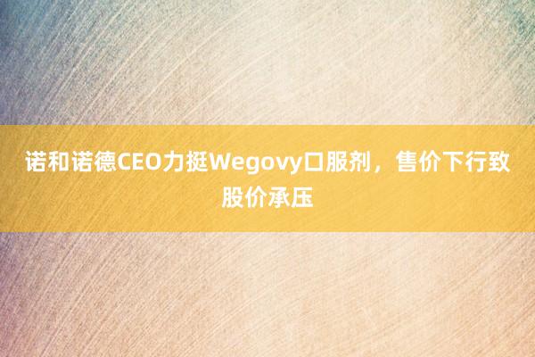 诺和诺德CEO力挺Wegovy口服剂，售价下行致股价承压