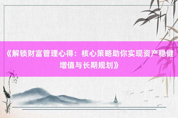 《解锁财富管理心得：核心策略助你实现资产稳健增值与长期规划》