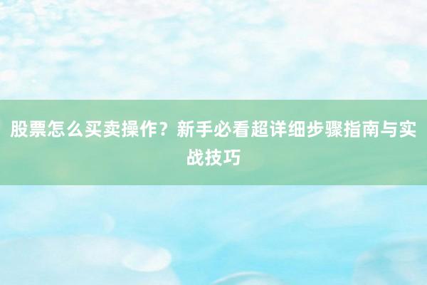 股票怎么买卖操作？新手必看超详细步骤指南与实战技巧