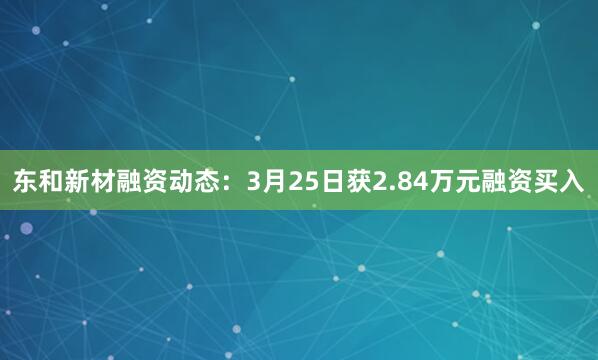 东和新材融资动态：3月25日获2.84万元融资买入