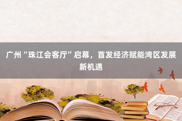 广州“珠江会客厅”启幕，首发经济赋能湾区发展新机遇