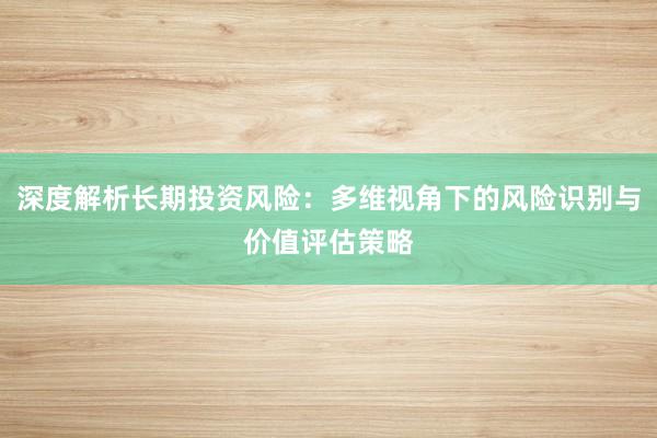 深度解析长期投资风险：多维视角下的风险识别与价值评估策略