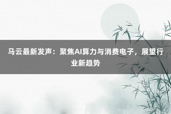 马云最新发声：聚焦AI算力与消费电子，展望行业新趋势
