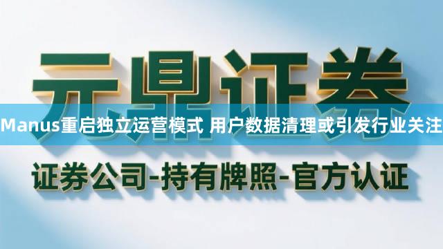 Manus重启独立运营模式 用户数据清理或引发行业关注
