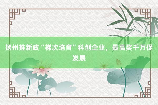扬州推新政“梯次培育”科创企业，最高奖千万促发展