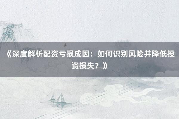 《深度解析配资亏损成因：如何识别风险并降低投资损失？》