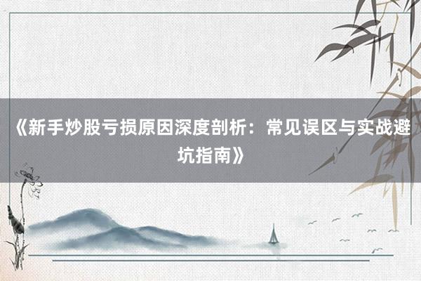 《新手炒股亏损原因深度剖析：常见误区与实战避坑指南》