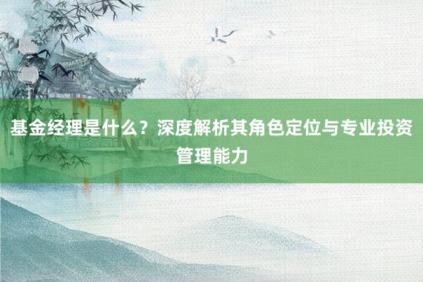 基金经理是什么？深度解析其角色定位与专业投资管理能力