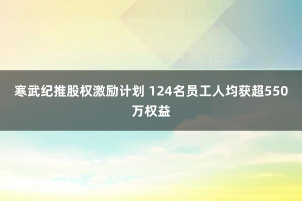 寒武纪推股权激励计划 124名员工人均获超550万权益