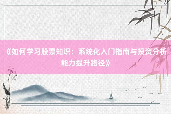 《如何学习股票知识：系统化入门指南与投资分析能力提升路径》