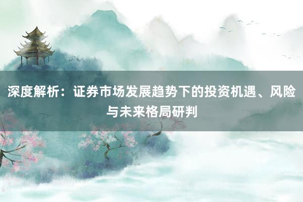 深度解析：证券市场发展趋势下的投资机遇、风险与未来格局研判