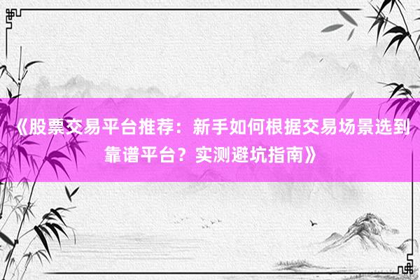 《股票交易平台推荐：新手如何根据交易场景选到靠谱平台？实测避坑指南》