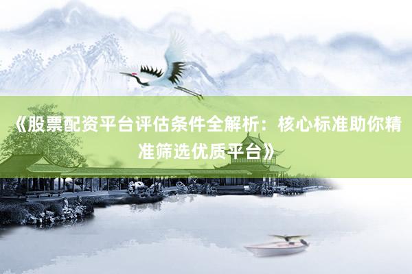 《股票配资平台评估条件全解析：核心标准助你精准筛选优质平台》