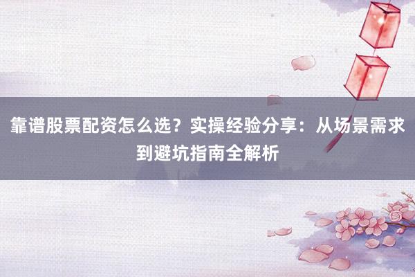 靠谱股票配资怎么选？实操经验分享：从场景需求到避坑指南全解析