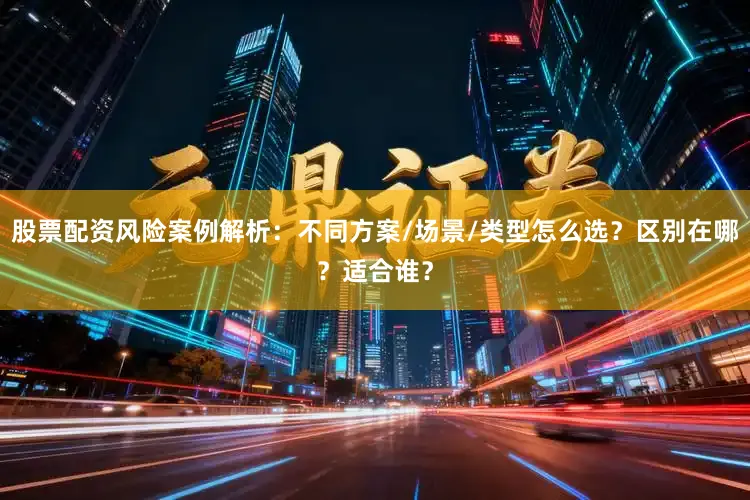 股票配资风险案例解析：不同方案/场景/类型怎么选？区别在哪？适合谁？