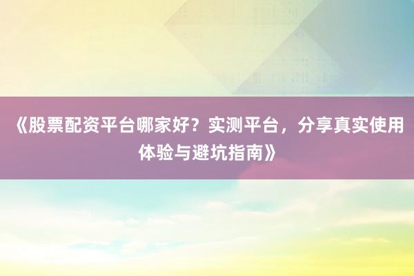 《股票配资平台哪家好？实测平台，分享真实使用体验与避坑指南》