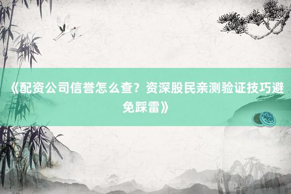 《配资公司信誉怎么查？资深股民亲测验证技巧避免踩雷》