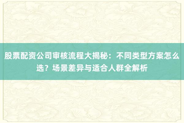 股票配资公司审核流程大揭秘：不同类型方案怎么选？场景差异与适合人群全解析