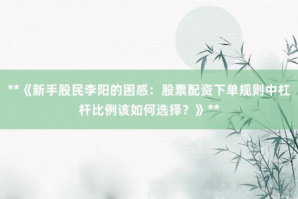 **《新手股民李阳的困惑：股票配资下单规则中杠杆比例该如何选择？》**