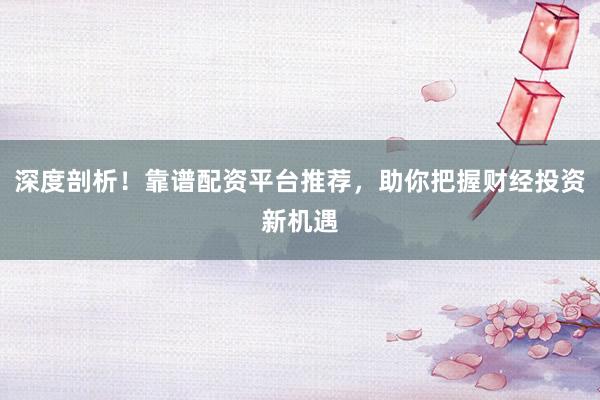 深度剖析！靠谱配资平台推荐，助你把握财经投资新机遇