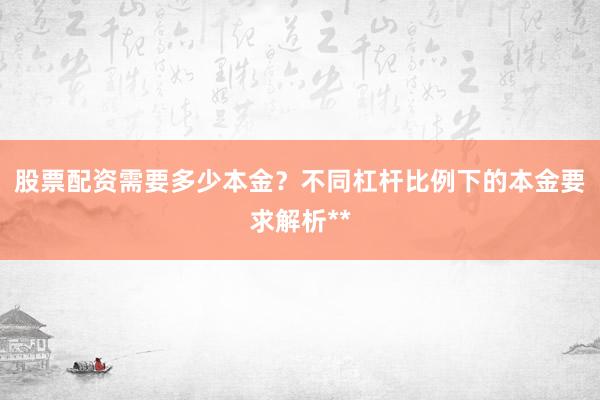 股票配资需要多少本金？不同杠杆比例下的本金要求解析**