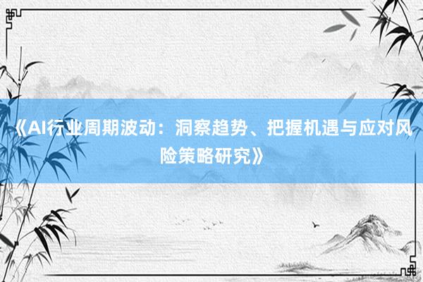 《AI行业周期波动：洞察趋势、把握机遇与应对风险策略研究》