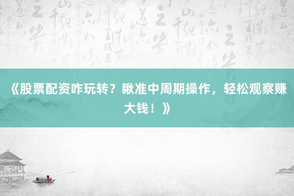 《股票配资咋玩转？瞅准中周期操作，轻松观察赚大钱！》