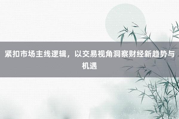 紧扣市场主线逻辑，以交易视角洞察财经新趋势与机遇