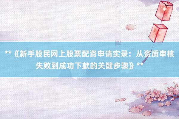 **《新手股民网上股票配资申请实录：从资质审核失败到成功下款的关键步骤》**