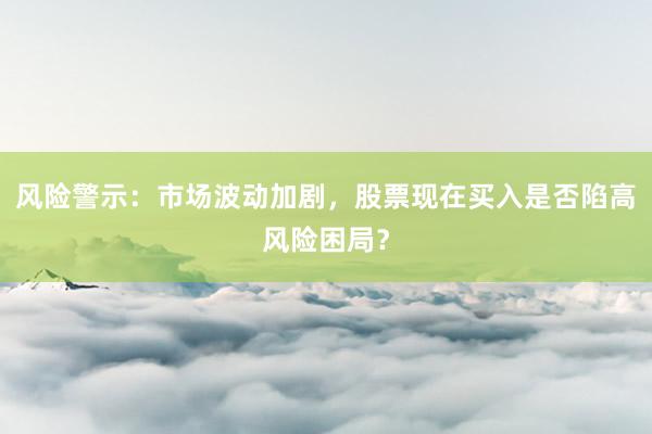 风险警示：市场波动加剧，股票现在买入是否陷高风险困局？
