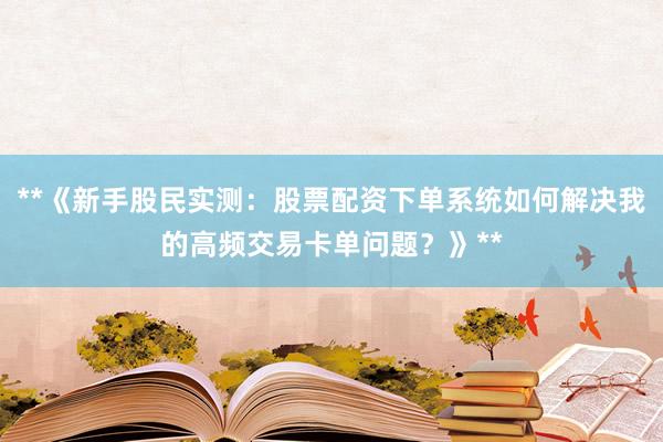 **《新手股民实测:股票配资下单系统如何解决我的高频交易卡单问题?》**