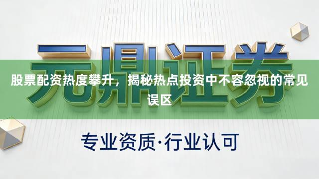 股票配资热度攀升，揭秘热点投资中不容忽视的常见误区