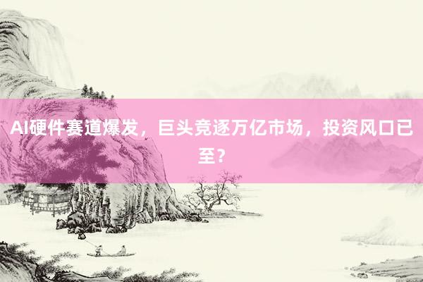 AI硬件赛道爆发，巨头竞逐万亿市场，投资风口已至？