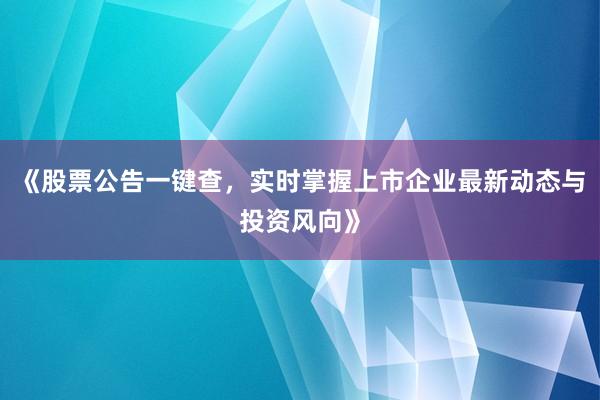 《股票公告一键查，实时掌握上市企业最新动态与投资风向》