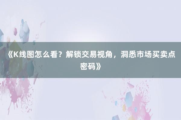 《K线图怎么看？解锁交易视角，洞悉市场买卖点密码》